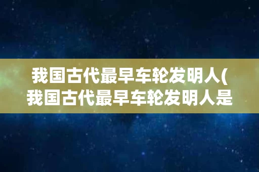 我国古代最早车轮发明人(我国古代最早车轮发明人是谁) 我国古代最早车轮发明人(我国古代最早车轮发明人是谁)