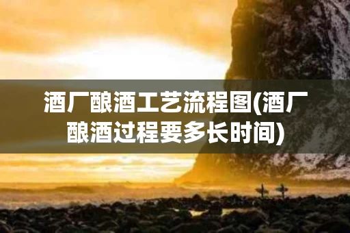 酒厂酿酒工艺流程图(酒厂酿酒过程要多长时间)