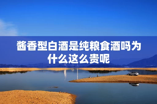 酱香型白酒是纯粮食酒吗为什么这么贵呢
