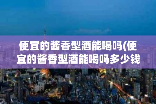 便宜的酱香型酒能喝吗(便宜的酱香型酒能喝吗多少钱)