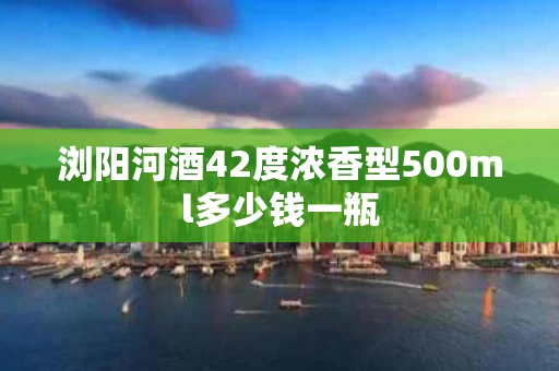 浏阳河酒42度浓香型500ml多少钱一瓶