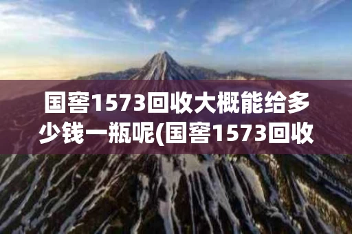 国窖1573回收大概能给多少钱一瓶呢(国窖1573回收大概能给多少钱一瓶呢图片)