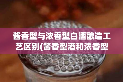 酱香型与浓香型白酒酿造工艺区别(酱香型酒和浓香型酒的区别百度百科)