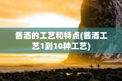 酱酒的工艺和特点(酱酒工艺1到10种工艺)