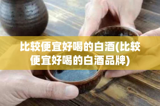 比较便宜好喝的白酒(比较便宜好喝的白酒品牌)