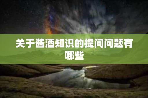 关于酱酒知识的提问问题有哪些