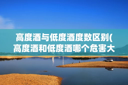 高度酒与低度酒度数区别(高度酒和低度酒哪个危害大)