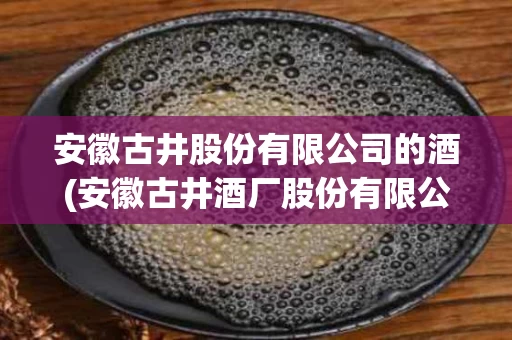 安徽古井股份有限公司的酒(安徽古井酒厂股份有限公司是国企吗)