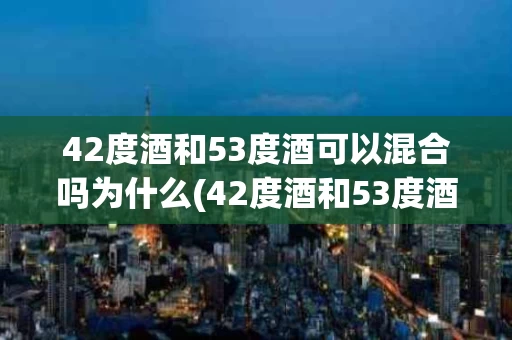 42度酒和53度酒可以混合吗为什么(42度酒和53度酒可以混合吗为什么不一样)