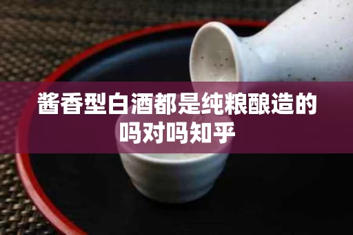 酱香型白酒都是纯粮酿造的吗对吗知乎