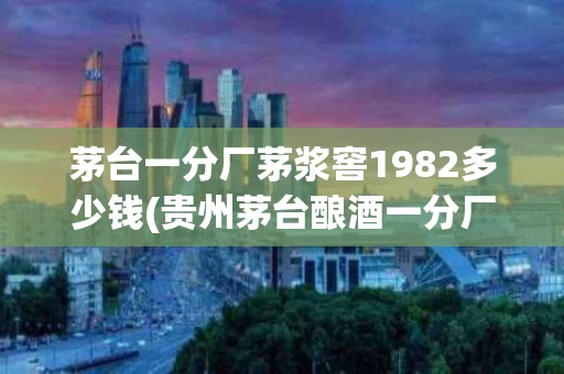 茅台一分厂茅浆窖1982多少钱(贵州茅台酿酒一分厂87年茅浆窖酒53度价格)