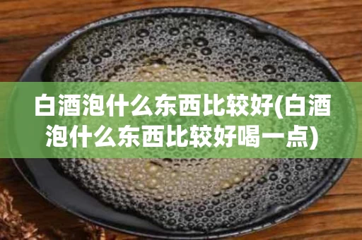 白酒泡什么东西比较好(白酒泡什么东西比较好喝一点)