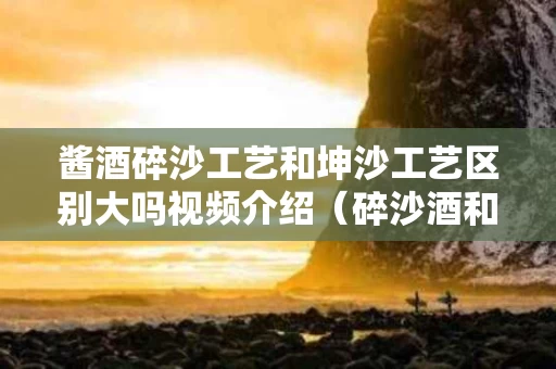 酱酒碎沙工艺和坤沙工艺区别大吗视频介绍（碎沙酒和坤沙酒哪个好喝）