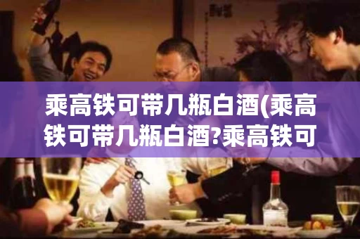 乘高铁可带几瓶白酒(乘高铁可带几瓶白酒?乘高铁可以带咳嗽药水吗?)