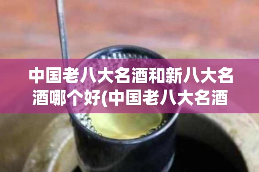 中国老八大名酒和新八大名酒哪个好(中国老八大名酒和新八大名酒哪个好一点)