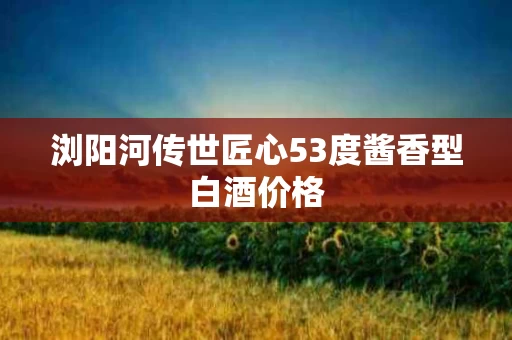浏阳河传世匠心53度酱香型白酒价格