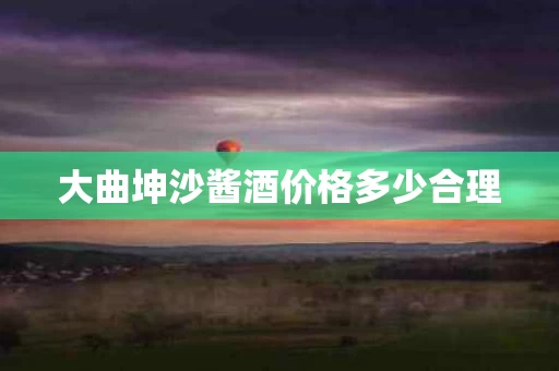 大曲坤沙酱酒价格多少合理