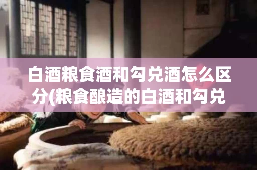 白酒粮食酒和勾兑酒怎么区分(粮食酿造的白酒和勾兑的白酒有什么区别)