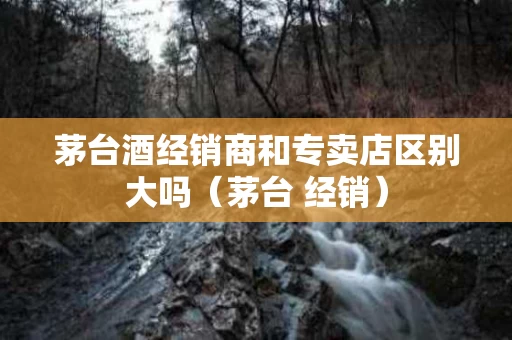 茅台酒经销商和专卖店区别大吗（茅台 经销）