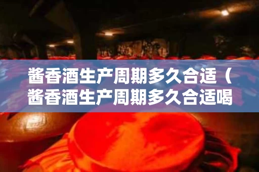 酱香酒生产周期多久合适（酱香酒生产周期多久合适喝）