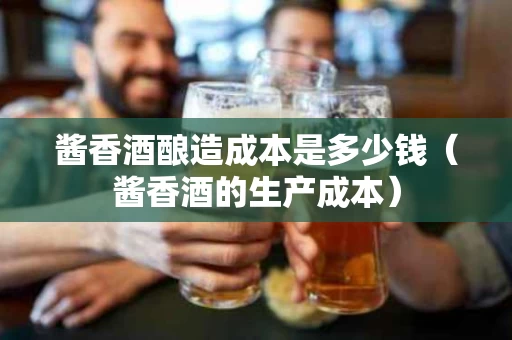 酱香酒酿造成本是多少钱（酱香酒的生产成本）
