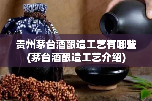贵州茅台酒酿造工艺有哪些(茅台酒酿造工艺介绍)