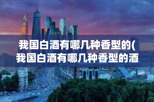 我国白酒有哪几种香型的(我国白酒有哪几种香型的酒)