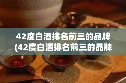 42度白酒排名前三的品牌(42度白酒排名前三的品牌)
