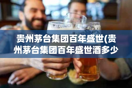 贵州茅台集团百年盛世(贵州茅台集团百年盛世酒多少钱一瓶)