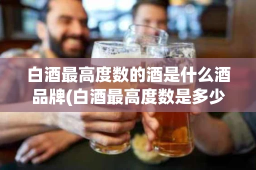 白酒最高度数的酒是什么酒品牌(白酒最高度数是多少度?哪个品牌?)