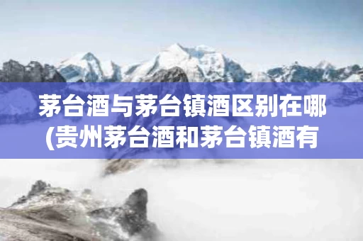 茅台酒与茅台镇酒区别在哪(贵州茅台酒和茅台镇酒有什么区别)