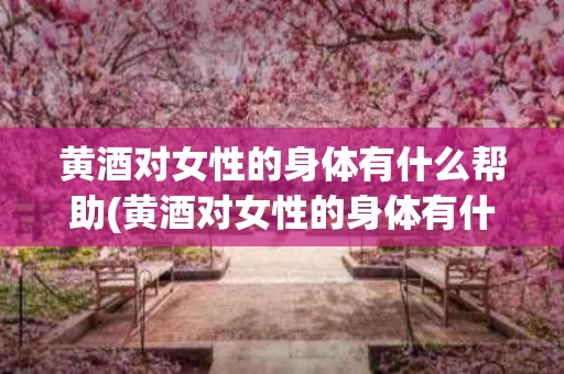 黄酒对女性的身体有什么帮助(黄酒对女性的身体有什么帮助吗)