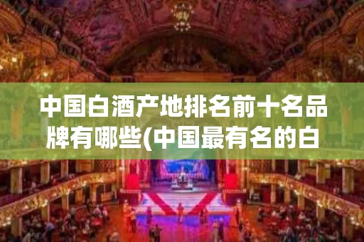 中国白酒产地排名前十名品牌有哪些(中国最有名的白酒产地在哪里)