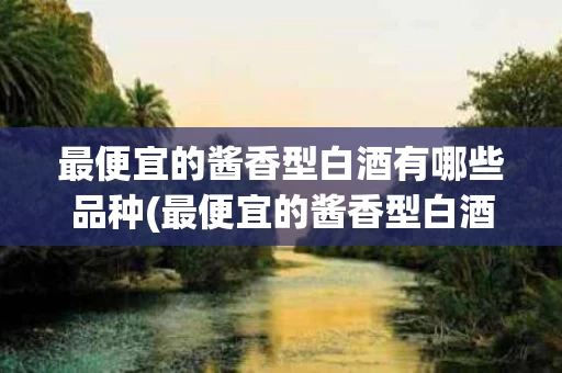 最便宜的酱香型白酒有哪些品种(最便宜的酱香型白酒有哪些品种图片)
