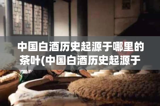 中国白酒历史起源于哪里的茶叶(中国白酒历史起源于哪里的茶叶品种)