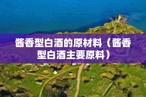 酱香型白酒的原材料（酱香型白酒主要原料）