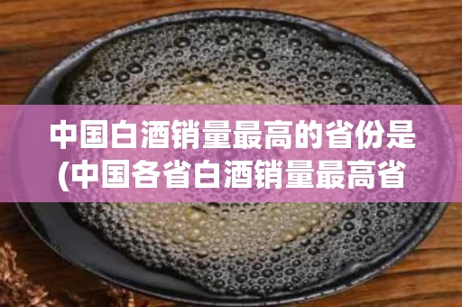 中国白酒销量最高的省份是(中国各省白酒销量最高省份排名)