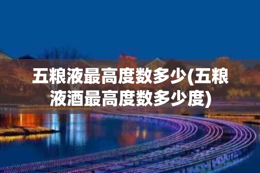 五粮液最高度数多少(五粮液酒最高度数多少度)