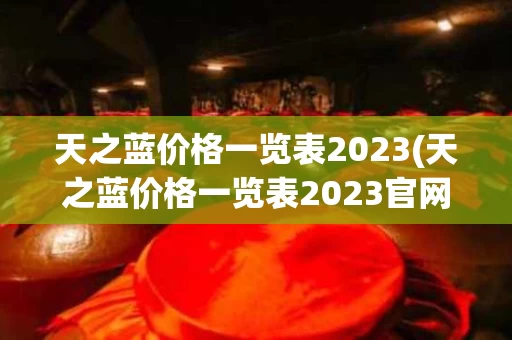 天之蓝价格一览表2023(天之蓝价格一览表2023官网)