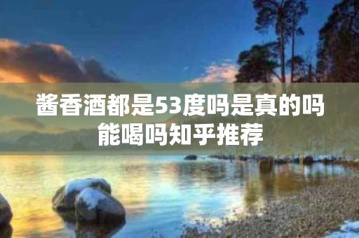 酱香酒都是53度吗是真的吗能喝吗知乎推荐