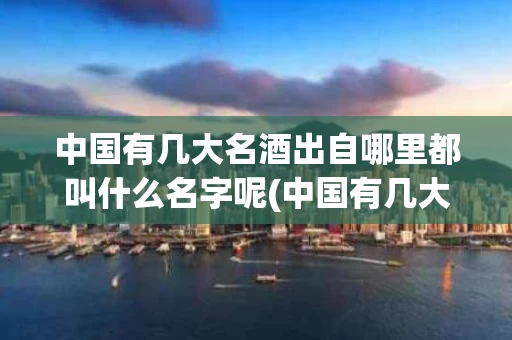 中国有几大名酒出自哪里都叫什么名字呢(中国有几大名酒出自哪里都叫什么名字呢视频)