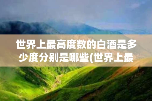 世界上最高度数的白酒是多少度分别是哪些(世界上最高度白酒有多少度)