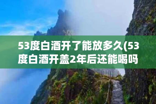 53度白酒开了能放多久(53度白酒开盖2年后还能喝吗)