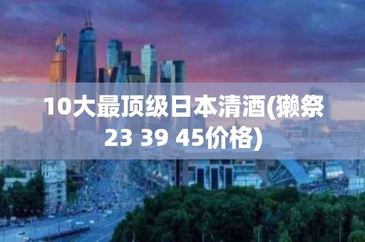 10大最顶级日本清酒(獭祭23 39 45价格)
