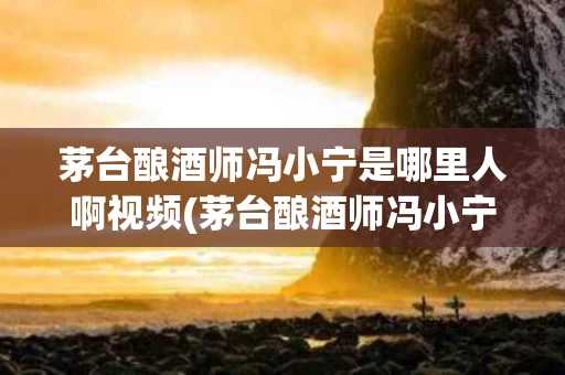 茅台酿酒师冯小宁是哪里人啊视频(茅台酿酒师冯小宁是哪里人啊视频介绍)