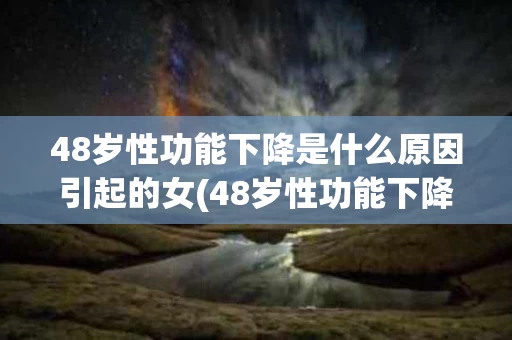 48岁性功能下降是什么原因引起的女(48岁性功能下降是什么原因引起的女人)