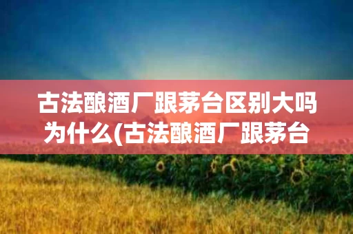 古法酿酒厂跟茅台区别大吗为什么(古法酿酒厂跟茅台区别大吗为什么不一样)