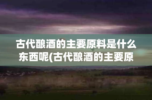古代酿酒的主要原料是什么东西呢(古代酿酒的主要原料是什么东西呢图片)
