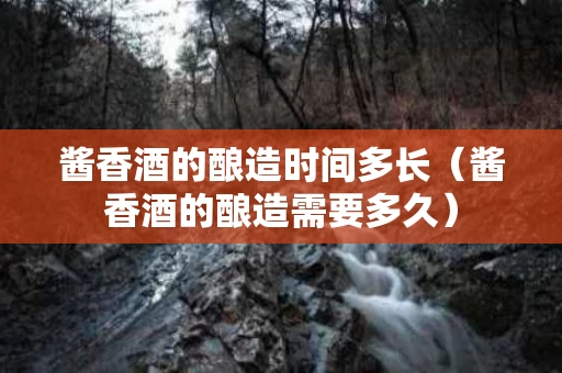 酱香酒的酿造时间多长（酱香酒的酿造需要多久）