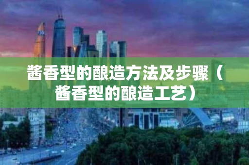酱香型的酿造方法及步骤（酱香型的酿造工艺）